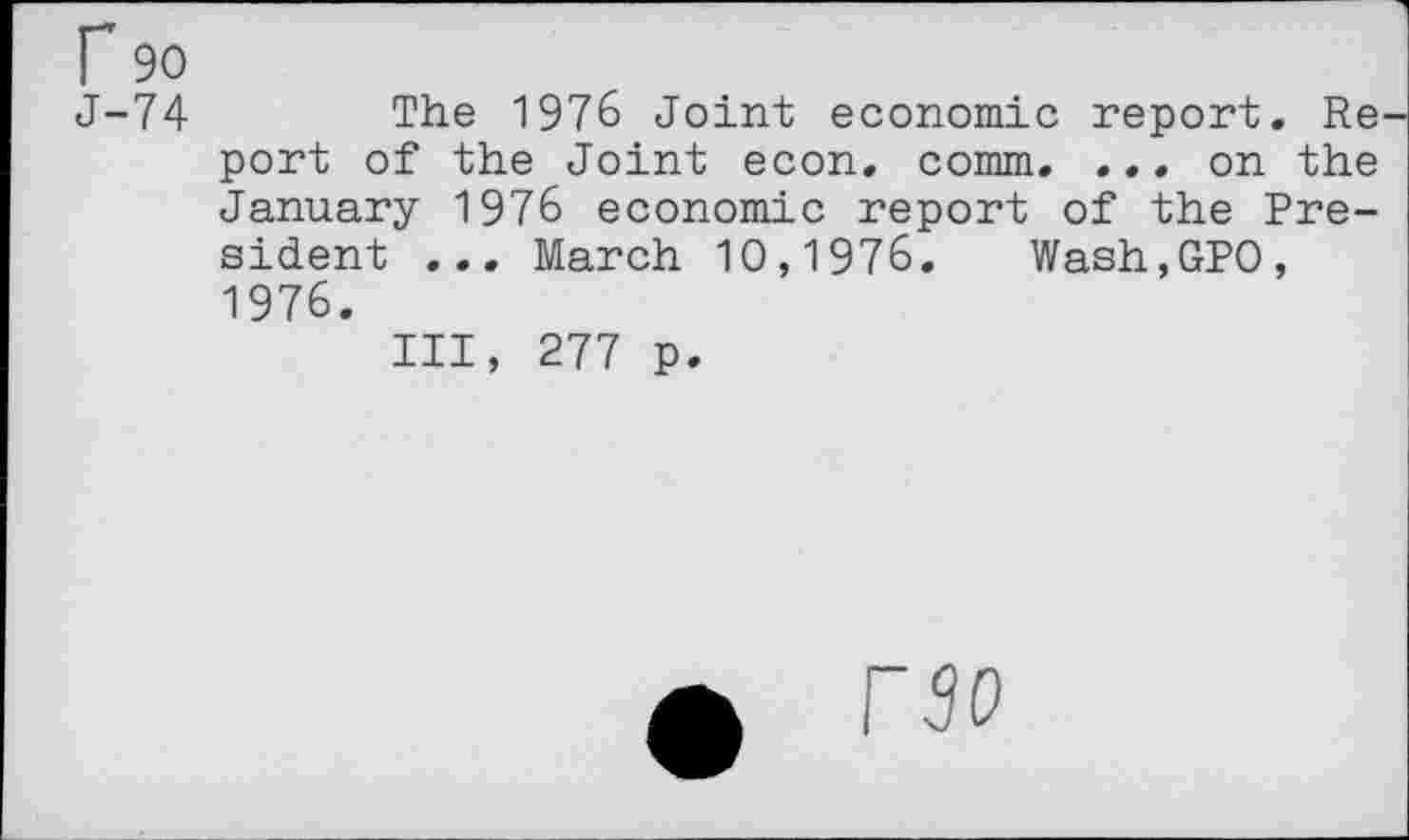 ﻿r 90
J-74	The 1976 Joint economic report. Re-
port of the Joint econ. comm. ... on the January 1976 economic report of the President ... March 10,1976. Wash,GP0, 1976.
Ill, 277 p.
0 rso